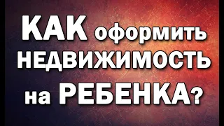 Как оформить недвижимость на ребенка? 4 способа