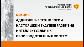 Секция «Аддитивные технологии: настоящее и будущее развития интеллектуальных производственных систем