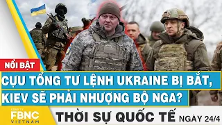 Thời sự Quốc tế 24/4 | Cựu Tổng tư lệnh Ukraine bị bắt, Kiev sẽ phải nhượng bộ Nga? | FBNC