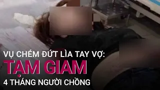 Vụ chém đứt lìa tay vợ vì nghi ngờ ngoại tình: Bắt tạm giam 4 tháng người chồng | VTC Now