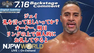 タマ「ジェイ、礼を言ってほしいってか？オーケー、明日、リングの上で個人的にお礼してやるよ」7.16 #G1開幕 Backstage comments: 3rd match