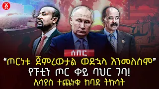 ‹‹ጦርነቱ ጀምረውታል ወደኋላ እንመለስም›› | የፑቲን ጦር ቀይ ባህር ገባ | ኢሳያስ ተጨነቁ ከባድ ትኩሳት  | Ethiopia