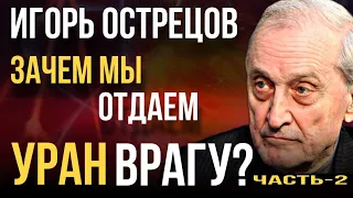 «Зачем мы отдаем УРАН врагу?» Игорь ОСТРЕЦОВ // Часть-2