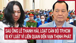 Điểm nóng: Sau ông Lê Thanh Hải, loạt cán bộ TP.HCM bị kỷ luật vì liên quan đến Vạn Thịnh Phát