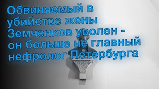 Обвиняемый в убийстве жены Земченков уволен - он больше не главный нефролог Петербурга