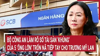 Điểm nóng: Bộ Công an làm rõ số tài sản thất thoát do 5 bị cáo trốn nã tiếp tay Trương Mỹ Lan