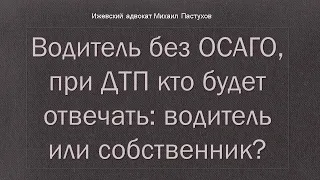 Иж Адвокат Пастухов. Водитель без ОСАГО,  при ДТП кто будет отвечать:   водитель или собственник?