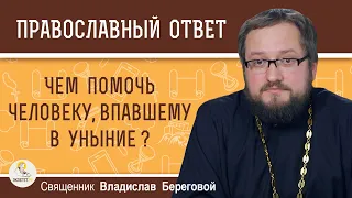 ЧЕМ ПОМОЧЬ ЧЕЛОВЕКУ, ВПАВШЕМУ В УНЫНИЕ ?  Священник Владислав Береговой