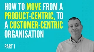 How To Move From A Product-Centric to A Customer-Centric Organisation - PART 1