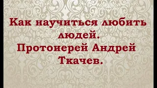 Как научиться любить людей. Протоиерей Андрей Ткачев.