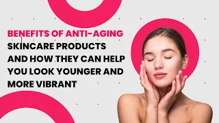 Benefits of Anti-Aging Skincare Products and How they Can Help you Look Younger and more Vibrant