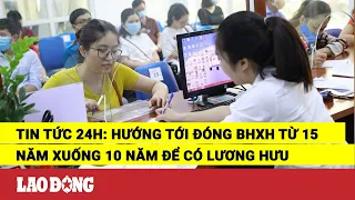 Tin tức 24h: Hướng tới đóng BHXH từ 15 năm xuống 10 năm để có lương hưu | Báo Lao Động