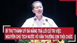 Bí thư Thành uỷ Đà Nẵng trả lời cử tri việc nguyên Chủ tịch nước Võ Văn Thưởng xin thôi chức