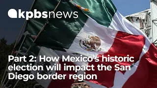 Part 2: How Mexico’s historic election will impact the San Diego border region