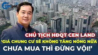 Chủ tịch HĐQT Cen Land: Giá chung cư sẽ KHÔNG TĂNG NÓNG NỮA, chưa mua thì ĐỪNG VỘI! | CafeLand