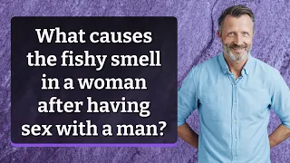 What causes the fishy smell in a woman after having sex with a man?