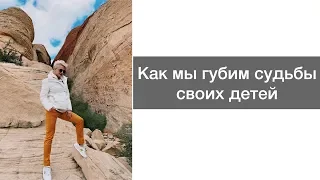 КАК МЫ ГУБИМ СУДЬБЫ СВОИХ ДЕТЕЙ