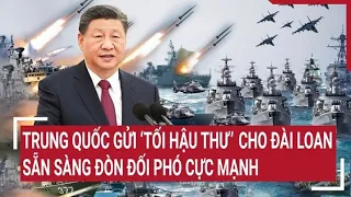 Điểm nóng thế giới: Trung Quốc gửi ‘tối hậu thư’ cho Đài Loan, sẵn sàng đòn đối phó cực mạnh