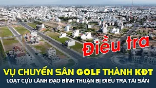 Vụ chuyển sân golf Phan Thiết thành khu đô thị: Loạt cựu lãnh đạo Bình Thuận bị điều tra tài sản