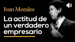 La actitud de un verdadero empresario - IVAN MORALES