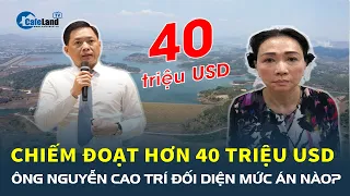 Ông Nguyễn Cao Trí đối mặt với mức án nào sau khi chiếm đoạt hơn 40 triệu USD? | CafeLand