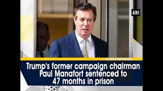 Trump's former campaign chairman Paul Manafort sentenced to 47 months in prison - ANI News