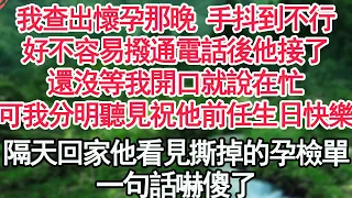 我查出懷孕那晚 手抖到不行，好不容易撥通電話後他接了，還沒等我開口就說在忙，可我分明聽見有人祝他前任生日快樂，隔天回家他看見撕掉的孕檢單，一句話嚇傻了【顧亞男】【高光女主】【爽文】【情感】