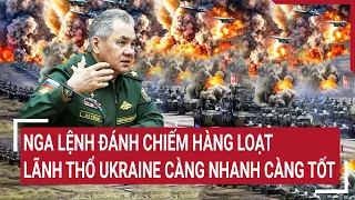 Điểm nóng thế giới: Nga lệnh đánh chiếm hàng loạt lãnh thổ Ukraine càng nhanh càng tốt