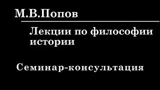 9. ЛЕКЦИИ ПО ФИЛОСОФИИ ИСТОРИИ. Семинар-консультация. М.В.Попов.