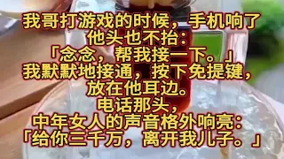 我哥打游戏的时候，手机响了。他头也不抬：「念念，帮我接一下。」我默默地接通，按下免提键，放在他耳边。电话那头，中年女人的声音格外响亮：「给你三千万，离开我儿子。