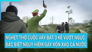 Nghẹt thở cuộc vây bắt 3 kẻ vượt ngục đặc biệt nguy hiểm gây xôn xao cả nước