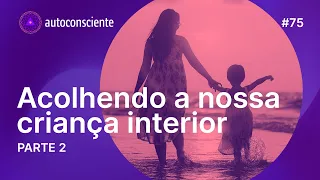 Acolhendo a nossa criança interior | Parte 2 | Autoconsciente Podcast episódio 75