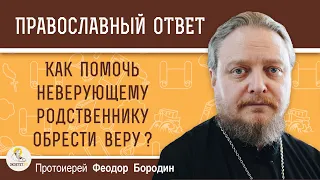 КАК ПОМОЧЬ НЕВЕРУЮЩЕМУ РОДСТВЕННИКУ ОБРЕСТИ ВЕРУ?  Протоиерей Федор Бородин