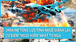 Toàn cảnh thế giới: Ukraine tổng lực tinh nhuệ giành lại cứ điểm "nguy hiểm" nhất từ Nga