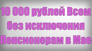 10 000 рублей Всем без исключения Пенсионерам в Мае