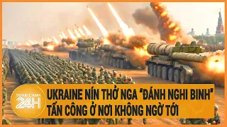 Ukraine nín thở; Nga “đánh nghi binh”, tấn công ở nơi không ngờ tới