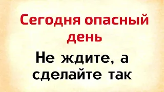 Сегодня опасный день. Не ждите, а сделайте так.