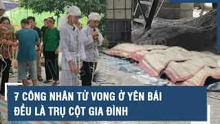 Vụ 7 công nhân tử vong ở Yên Bái: Đau xót khi các nạn nhân đều là trụ cột gia đình | VTs