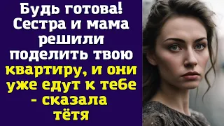 Будь готова! Сестра и мама решили поделить твою квартиру, и они уже едут к тебе - сказала тётя