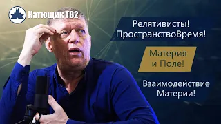 РЕЛЯТИВИСТЫ! ПРОСТРАНСТВО И ВРЕМЯ! МАТЕРИЯ И ПОЛЕ! ВЗАИМОДЕЙСТВИЕ! КАТЮЩИК ТВ2