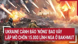 Điểm nóng thế giới: Tình báo Ukraine cảnh báo ‘Nóng’ bao vây 15.000 lính Nga ở Bakhmut