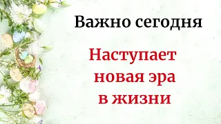 Важно сегодня - Наступает новая эра вашей жизни.