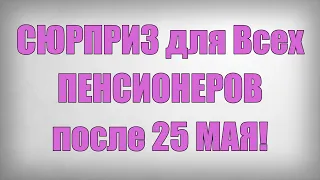 СЮРПРИЗ для Всех ПЕНСИОНЕРОВ после 25 МАЯ!