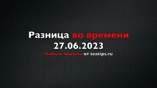 Разница во времени. Чайные новости от 27/06/2023