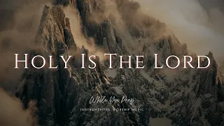 Holy Is The Lord - Instrumental Soaking Worship Music / While You Pray