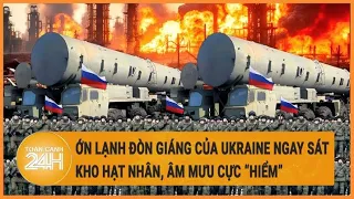 Điểm nóng quốc tế: Ớn lạnh đòn giáng của Ukraine ngay sát kho hạt nhân