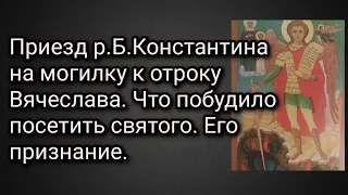 Приезд р.Б.Константина на могилку к отроку Вячеслава. Что побудило посетить святого. Его признание.