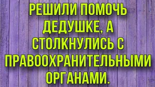 РЕШИЛИ ПОМОЧЬ ДЕДУШКЕ, А СТОЛКНУЛИСЬ С ПРАВООХРАНИТЕЛЬНЫМИ ОРГАНАМИ.