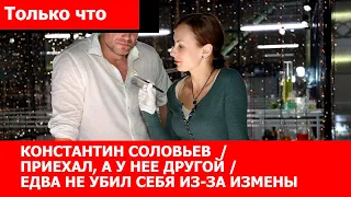 КОНСТАНТИН СОЛОВЬЕВ / ПРИЕХАЛ, А У НЕЕ ДРУГОЙ / ЕДВА НЕ УБИЛ СЕБЯ ИЗ ЗА ИЗМЕНЫ