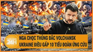 Toàn cảnh thế giới: Nga chọc thủng Bắc Volchansk, Ukraine điều gấp 10 tiểu đoàn ứng cứu